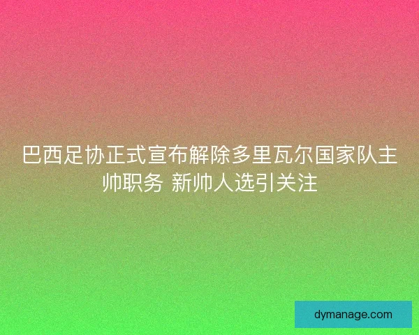 巴西足协正式宣布解除多里瓦尔国家队主帅职务 新帅人选引关注